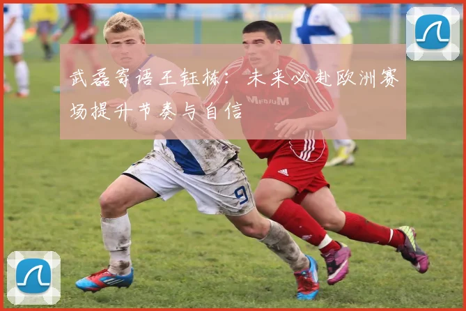 武磊寄语王钰栋：未来必赴欧洲赛场提升节奏与自信