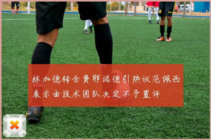 林加德转会费耶诺德引热议范佩西表示由技术团队决定不予置评