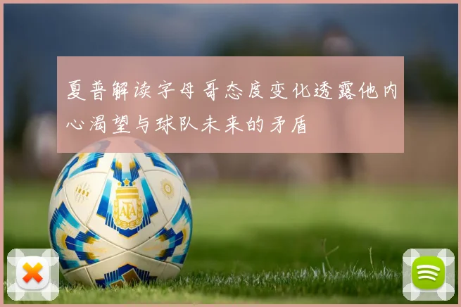 夏普解读字母哥态度变化透露他内心渴望与球队未来的矛盾