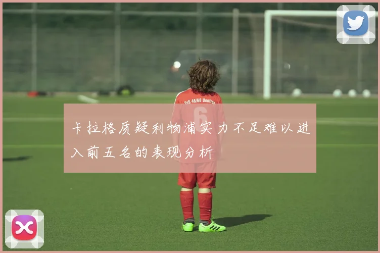 卡拉格质疑利物浦实力不足难以进入前五名的表现分析