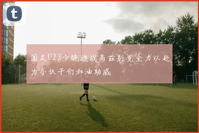 国足U23今晚迎战乌兹别克全力以赴为小伙子们加油助威