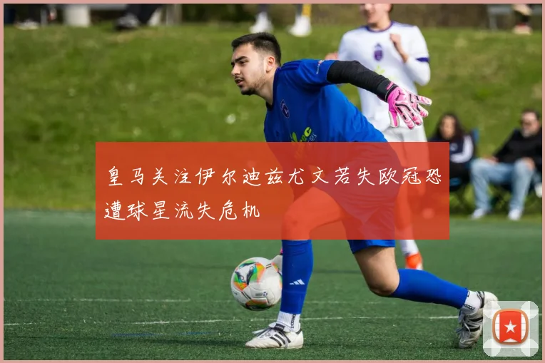 皇马关注伊尔迪兹尤文若失欧冠恐遭球星流失危机