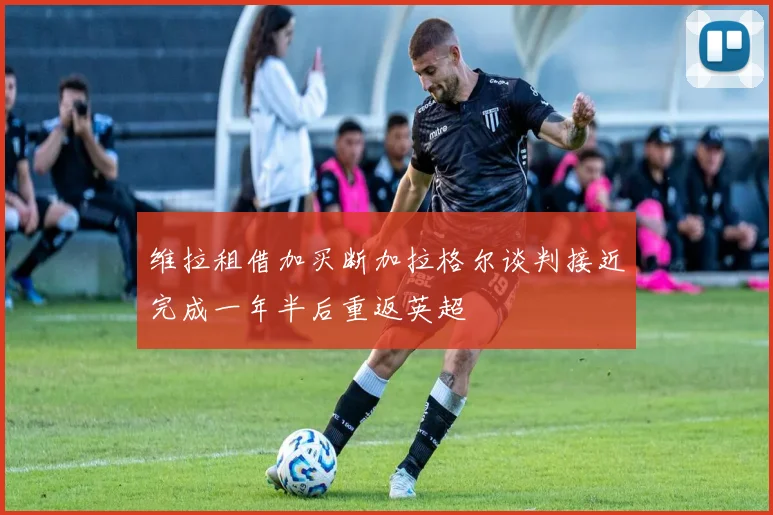 维拉租借加买断加拉格尔谈判接近完成一年半后重返英超