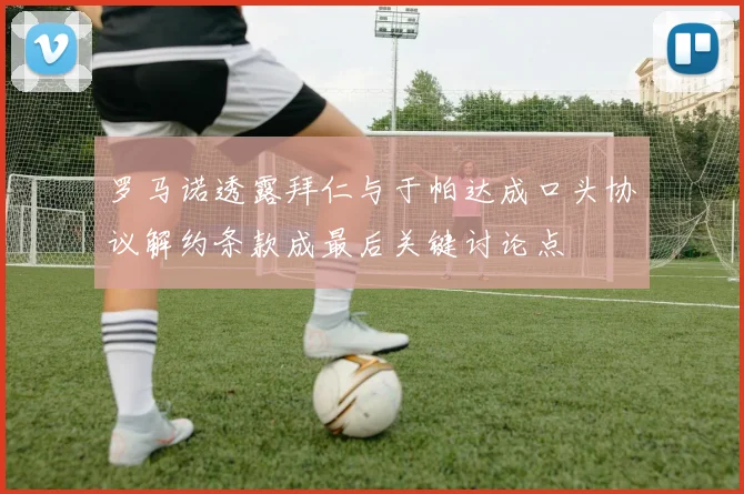 罗马诺透露拜仁与于帕达成口头协议解约条款成最后关键讨论点