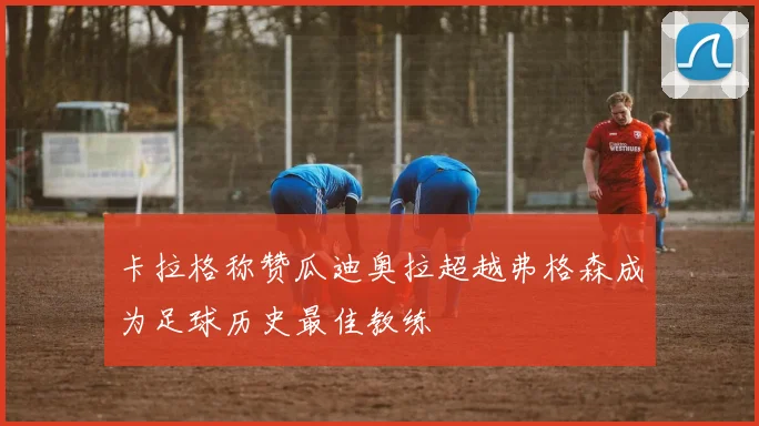 卡拉格称赞瓜迪奥拉超越弗格森成为足球历史最佳教练