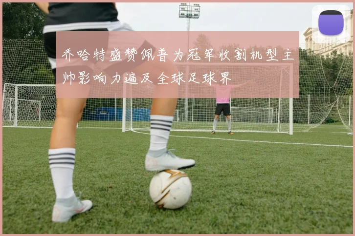 乔哈特盛赞佩普为冠军收割机型主帅影响力遍及全球足球界